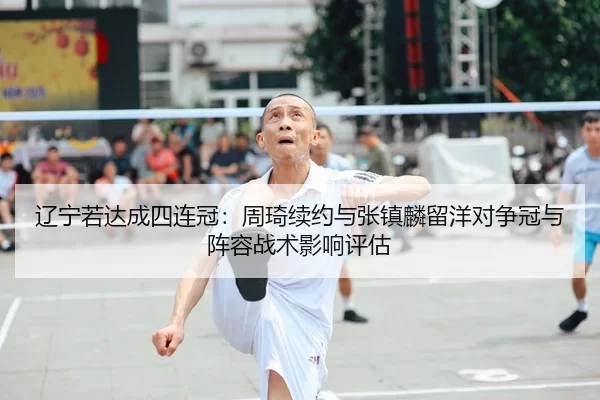 辽宁若达成四连冠：周琦续约与张镇麟留洋对争冠与阵容战术影响评估